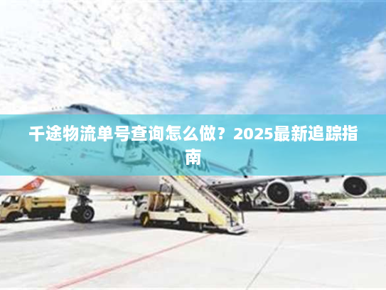 千途物流单号查询怎么做？2025最新追踪指南