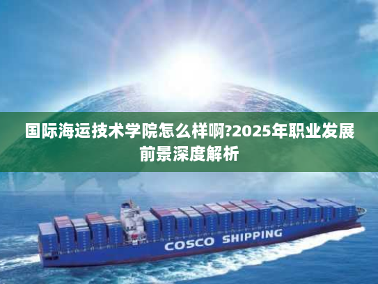 国际海运技术学院怎么样啊?2025年职业发展前景深度解析