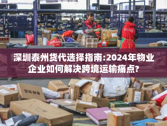 深圳泰州货代选择指南:2024年物业企业如何解决跨境运输痛点?