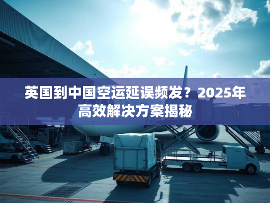 英国到中国空运延误频发？2025年高效解决方案揭秘
