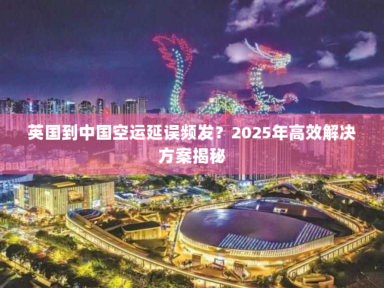 英国到中国空运延误频发?2025年高效解决方案揭秘 英国到中国空运延误频发?2025年高效解决方案揭秘
