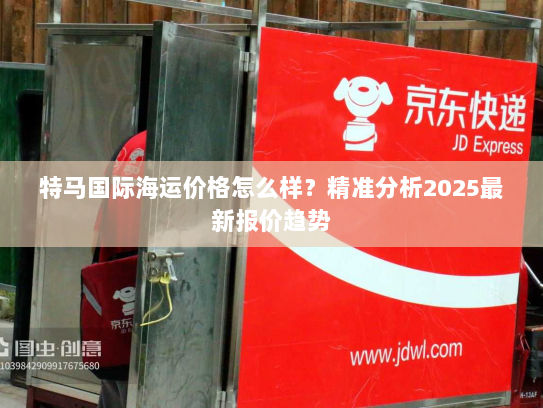 特马国际海运价格怎么样?精准分析2025最新报价趋势 特马国际海运价格怎么样?精准分析2025最新报价趋势