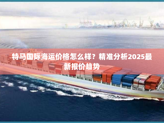 特马国际海运价格怎么样?精准分析2025最新报价趋势 特马国际海运价格怎么样?精准分析2025最新报价趋势