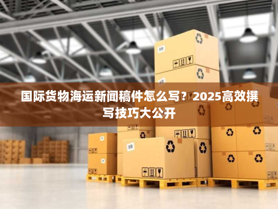 国际货物海运新闻稿件怎么写?2025高效撰写技巧大公开 国际货物海运新闻稿件怎么写?2025高效撰写技巧大公开