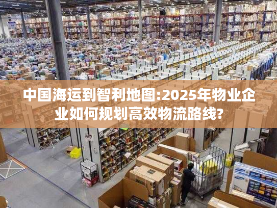 中国海运到智利地图:2025年物业企业如何规划高效物流路线?