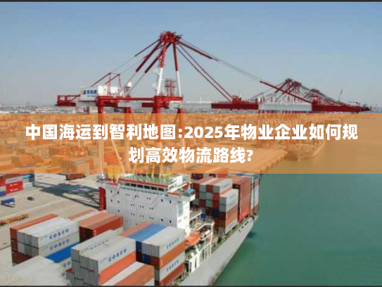 中国海运到智利地图:2025年物业企业如何规划高效物流路线?