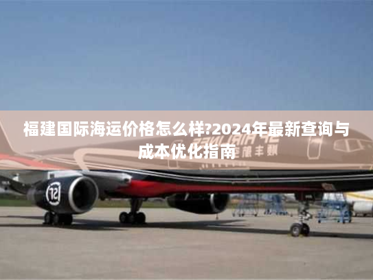 福建国际海运价格怎么样?2024年最新查询与成本优化指南 福建国际海运价格怎么样?2024年最新查询与成本优化指南