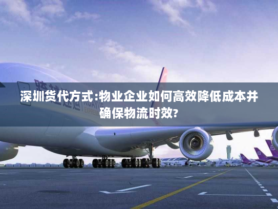 深圳货代方式:物业企业如何高效降低成本并确保物流时效? 深圳货代方式:物业企业如何高效降低成本并确保物流时效?