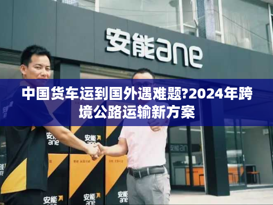 中国货车运到国外遇难题?2024年跨境公路运输新方案
