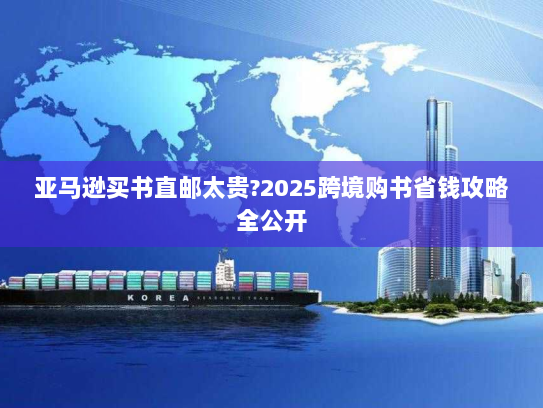 亚马逊买书直邮太贵?2025跨境购书省钱攻略全公开 亚马逊买书直邮太贵?2025跨境购书省钱攻略全公开