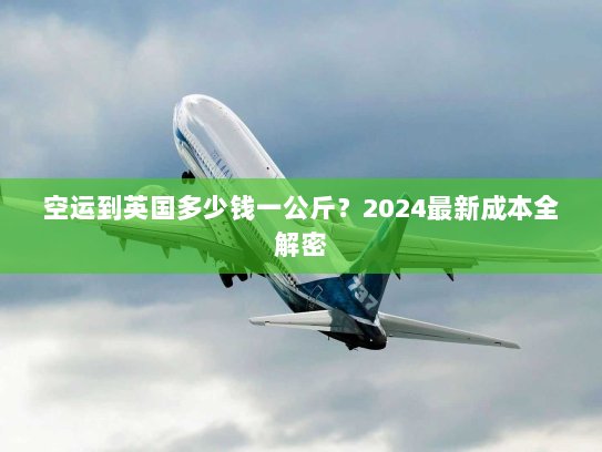 空运到英国多少钱一公斤？2024最新成本全解密