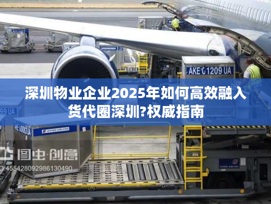 深圳物业企业2025年如何高效融入货代圈深圳?权威指南