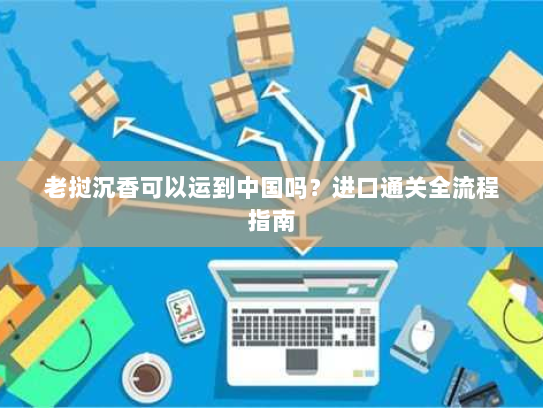 老挝沉香可以运到中国吗？进口通关全流程指南