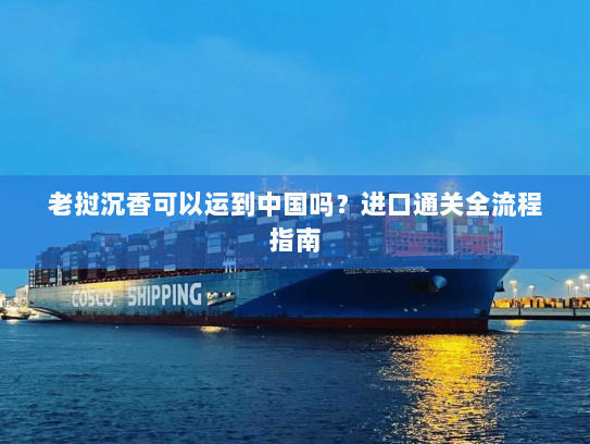 老挝沉香可以运到中国吗？进口通关全流程指南