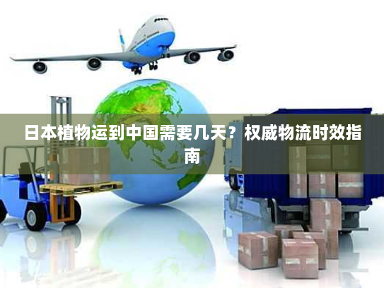 日本植物运到中国需要几天?权威物流时效指南 日本植物运到中国需要几天?权威物流时效指南