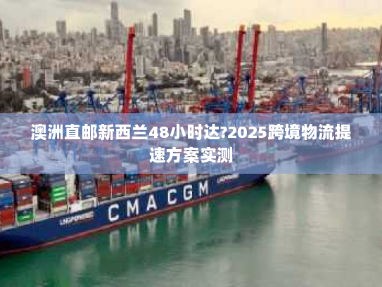 澳洲直邮新西兰48小时达?2025跨境物流提速方案实测