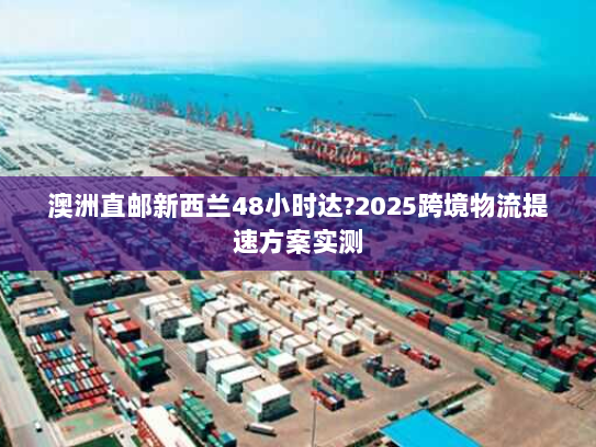 澳洲直邮新西兰48小时达?2025跨境物流提速方案实测 澳洲直邮新西兰48小时达?2025跨境物流提速方案实测
