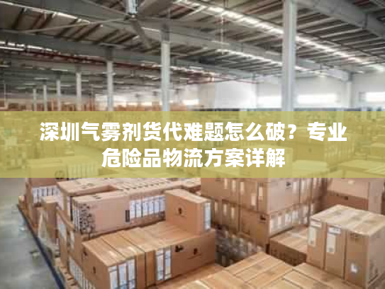 深圳气雾剂货代难题怎么破？专业危险品物流方案详解
