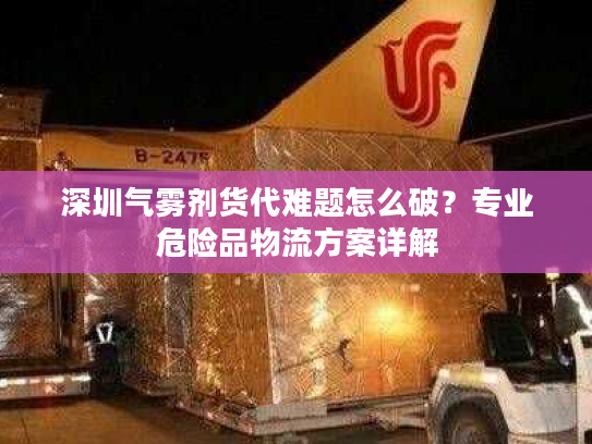 深圳气雾剂货代难题怎么破？专业危险品物流方案详解