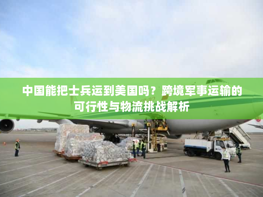 中国能把士兵运到美国吗？跨境军事运输的可行性与物流挑战解析