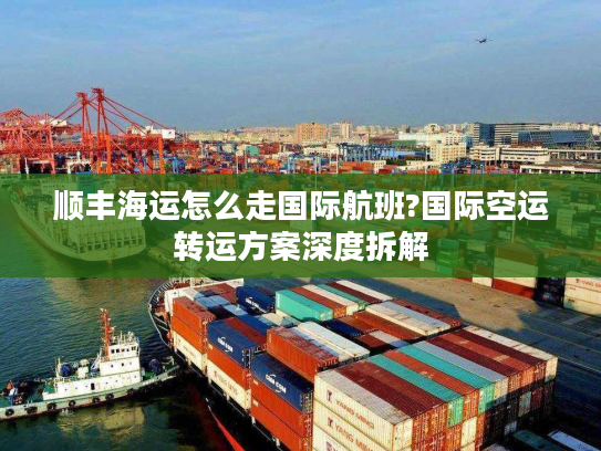 顺丰海运怎么走国际航班?国际空运转运方案深度拆解