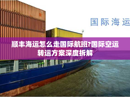 顺丰海运怎么走国际航班?国际空运转运方案深度拆解