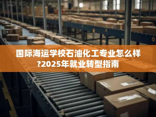 国际海运学校石油化工专业怎么样?2025年就业转型指南