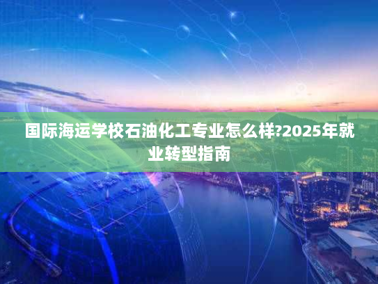 国际海运学校石油化工专业怎么样?2025年就业转型指南 国际海运学校石油化工专业怎么样?2025年就业转型指南