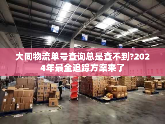 大同物流单号查询总是查不到?2024年最全追踪方案来了 大同物流单号查询总是查不到?2024年最全追踪方案来了
