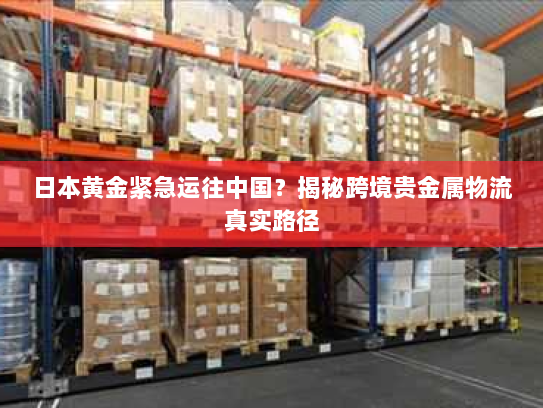 日本黄金紧急运往中国?揭秘跨境贵金属物流真实路径 日本黄金紧急运往中国?揭秘跨境贵金属物流真实路径
