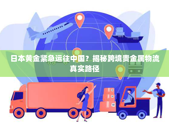 日本黄金紧急运往中国?揭秘跨境贵金属物流真实路径 日本黄金紧急运往中国?揭秘跨境贵金属物流真实路径