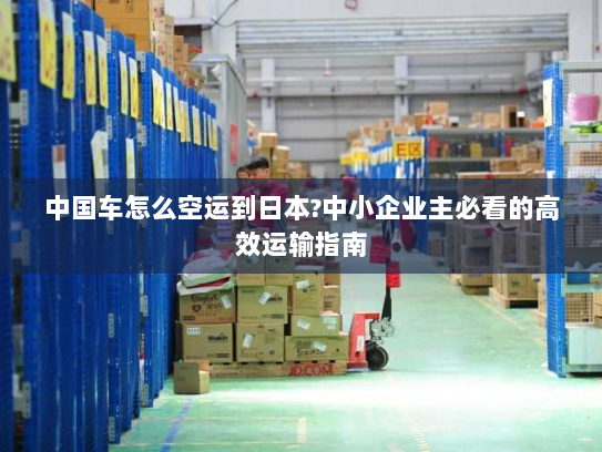 中国车怎么空运到日本?中小企业主必看的高效运输指南 中国车怎么空运到日本?中小企业主必看的高效运输指南