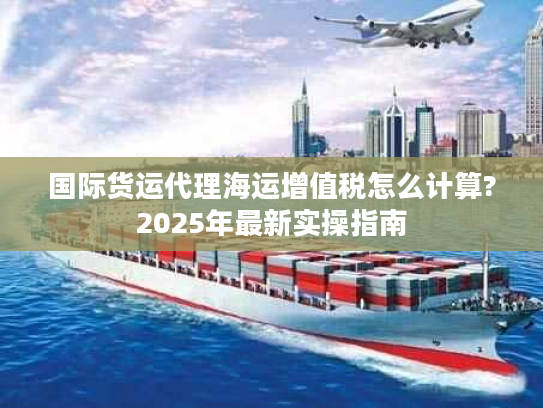 国际货运代理海运增值税怎么计算?2025年最新实操指南