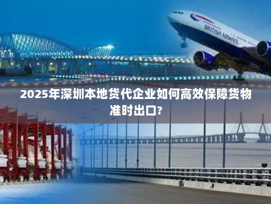 2025年深圳本地货代企业如何高效保障货物准时出口?