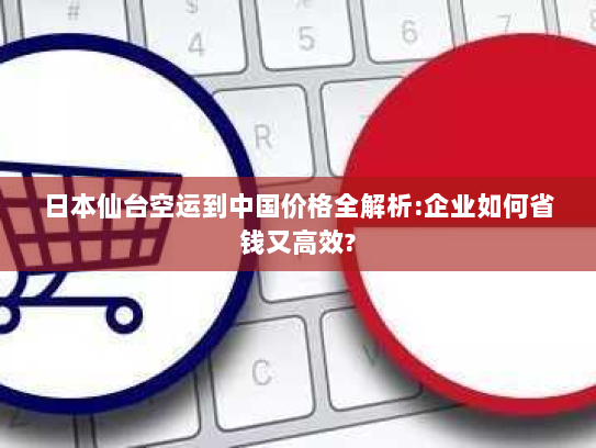 日本仙台空运到中国价格全解析:企业如何省钱又高效?