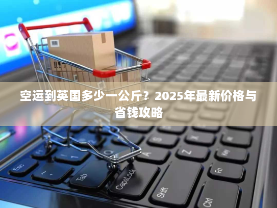 空运到英国多少一公斤？2025年最新价格与省钱攻略