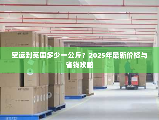 空运到英国多少一公斤？2025年最新价格与省钱攻略