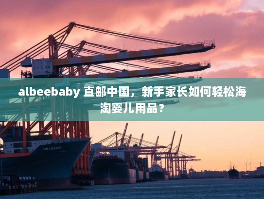 albeebaby 直邮中国，新手家长如何轻松海淘婴儿用品？