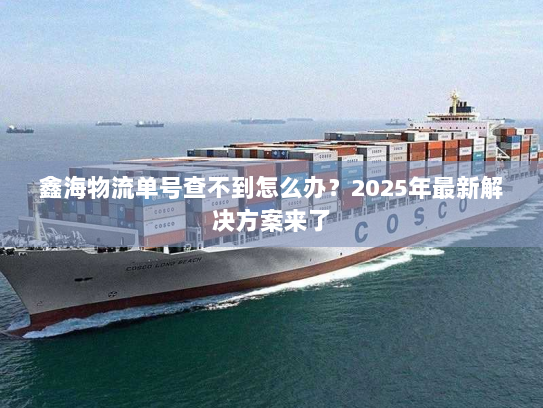 鑫海物流单号查不到怎么办?2025年最新解决方案来了 鑫海物流单号查不到怎么办?2025年最新解决方案来了