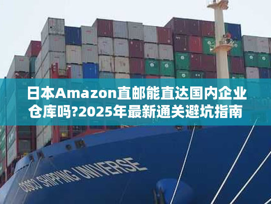 日本Amazon直邮能直达国内企业仓库吗?2025年最新通关避坑指南