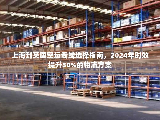 上海到英国空运专线选择指南,2024年时效提升30%的物流方案 上海到英国空运专线选择指南,2024年时效提升30%的物流方案