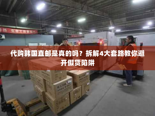 代购韩国直邮是真的吗?拆解4大套路教你避开假货陷阱 代购韩国直邮是真的吗?拆解4大套路教你避开假货陷阱