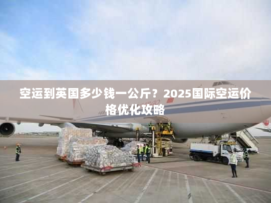 空运到英国多少钱一公斤?2025国际空运价格优化攻略 空运到英国多少钱一公斤?2025国际空运价格优化攻略