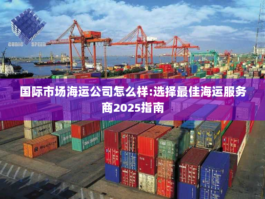 国际市场海运公司怎么样:选择最佳海运服务商2025指南