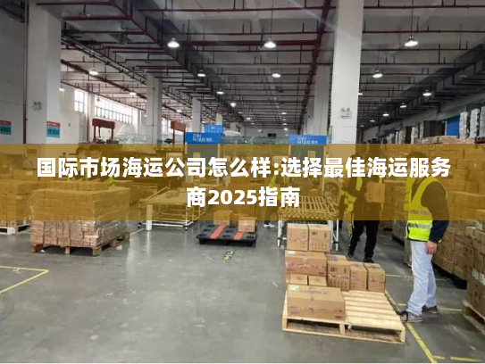 国际市场海运公司怎么样:选择最佳海运服务商2025指南 国际市场海运公司怎么样:选择最佳海运服务商2025指南