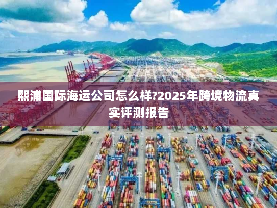 熙浦国际海运公司怎么样?2025年跨境物流真实评测报告 熙浦国际海运公司怎么样?2025年跨境物流真实评测报告