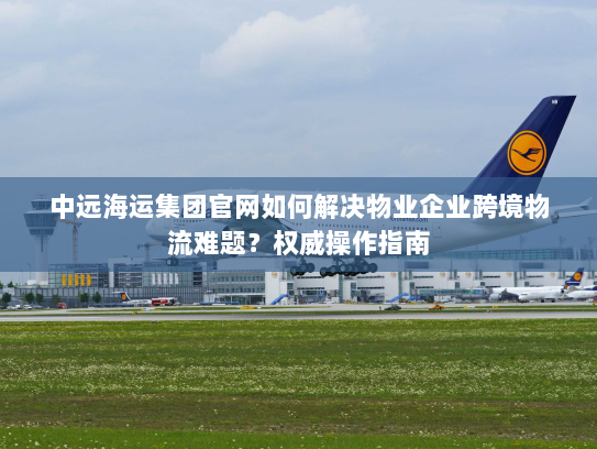 中远海运集团官网如何解决物业企业跨境物流难题？权威操作指南