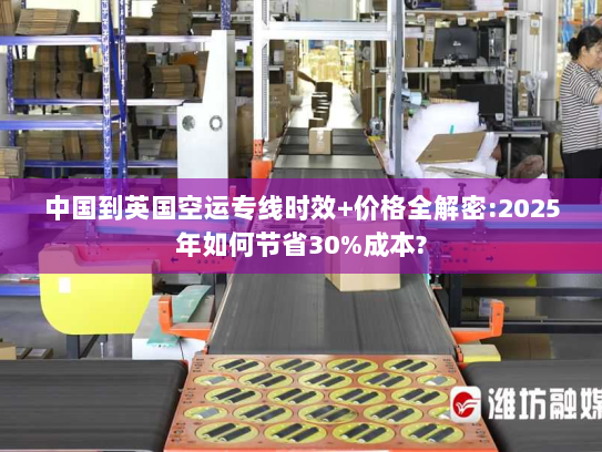 中国到英国空运专线时效+价格全解密:2025年如何节省30%成本? 中国到英国空运专线时效+价格全解密:2025年如何节省30%成本?