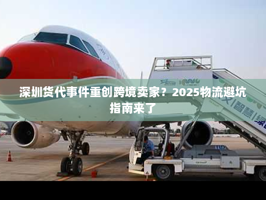 深圳货代事件重创跨境卖家?2025物流避坑指南来了 深圳货代事件重创跨境卖家?2025物流避坑指南来了