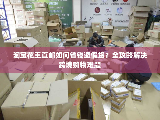 淘宝花王直邮如何省钱避假货?全攻略解决跨境购物难题 淘宝花王直邮如何省钱避假货?全攻略解决跨境购物难题
